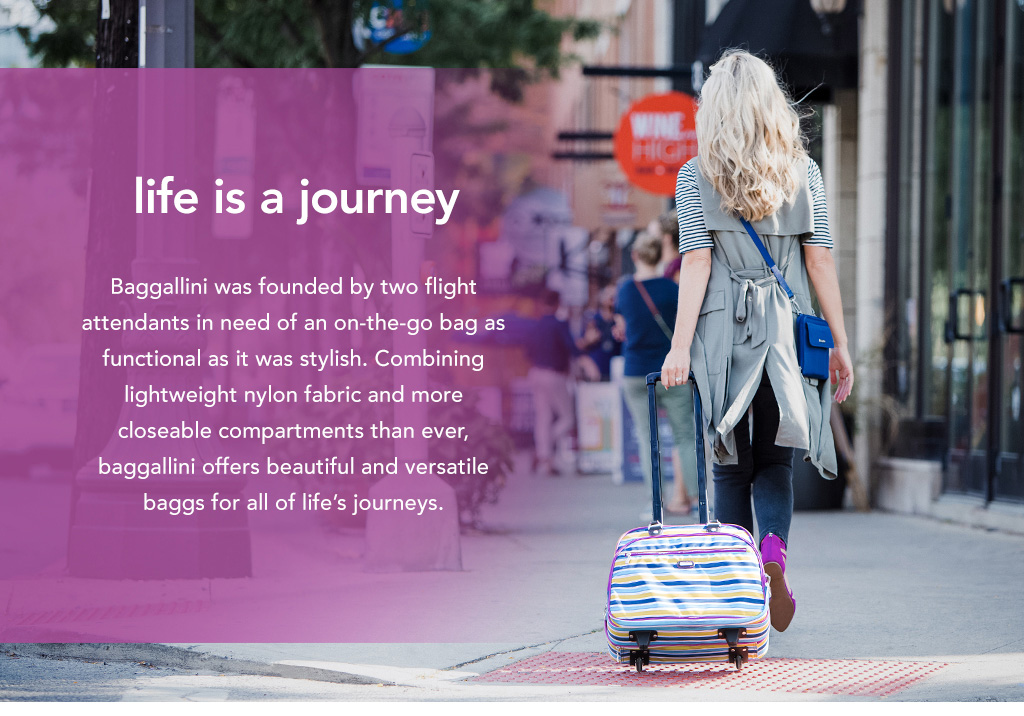 Baggallini was founded by two flight attendants in need of an on-the-go bag as functional as it was stylish. Combining lightweight nylon fabric and more closeable compartments than ever, baggallini offers beautiful and versatile bags for all of life's journeys.