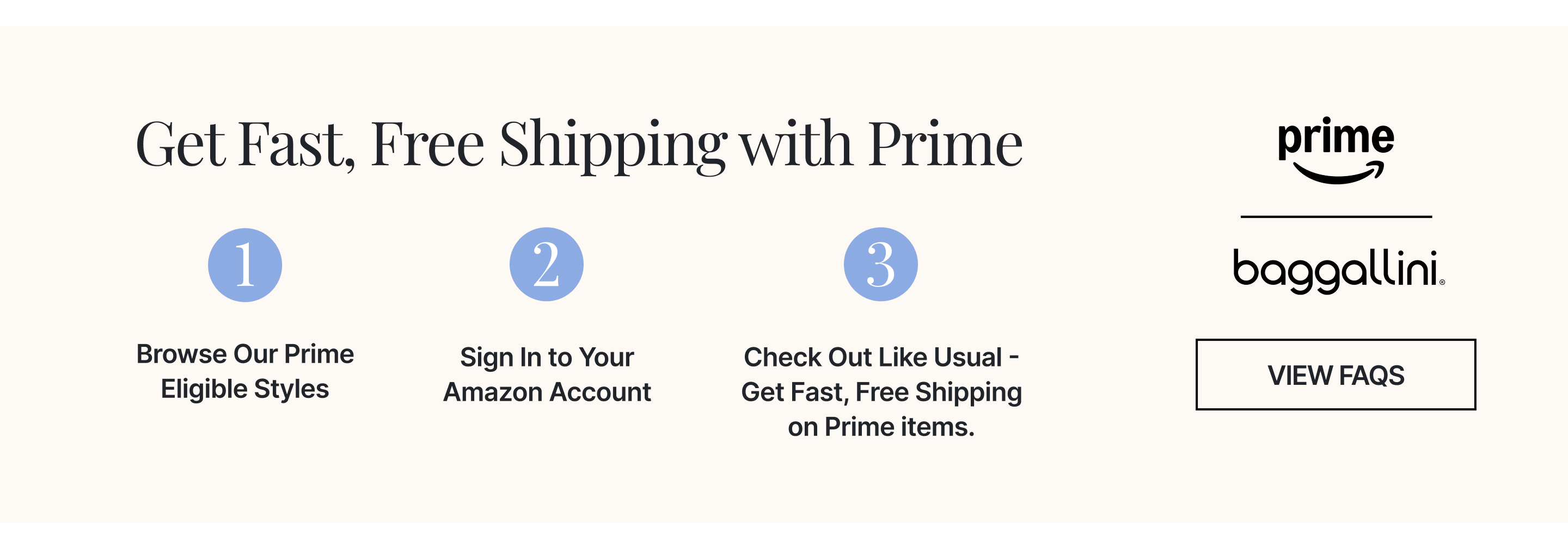 Get Fast, Free Shipping with Prime 1. Browse our Prime eligible styles 2. Sign into your Amazon account 3. Check out like usual - get fast, free shipping on Prime items. Click to view FAQS